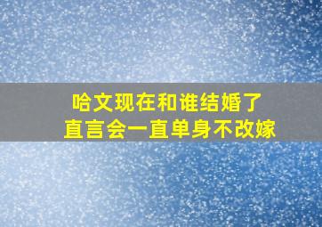 哈文现在和谁结婚了 直言会一直单身不改嫁